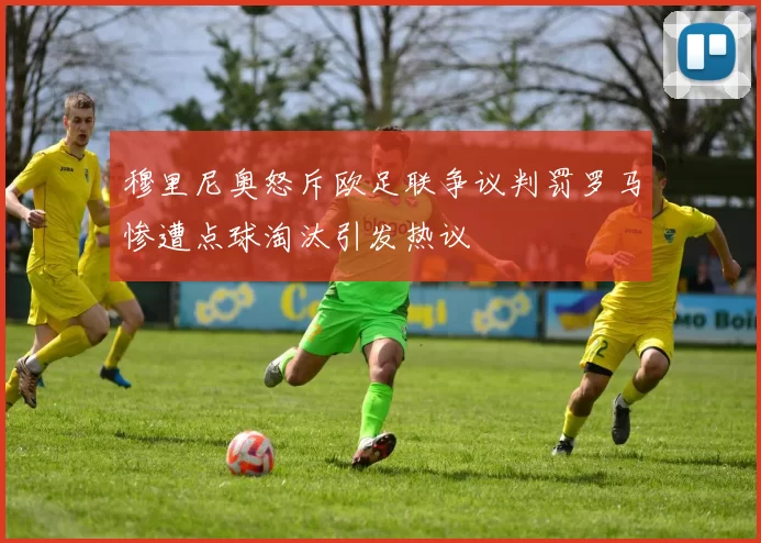 穆里尼奥怒斥欧足联争议判罚罗马惨遭点球淘汰引发热议