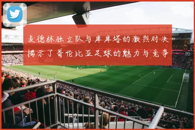 麦德林独立队与库库塔的激烈对决揭示了哥伦比亚足球的魅力与竞争力
