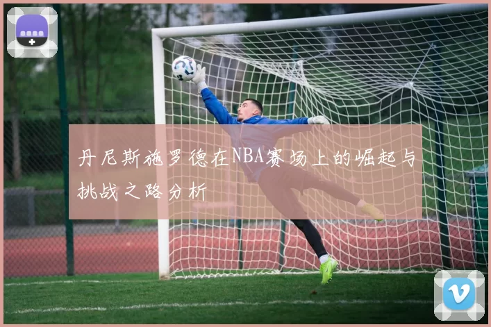 丹尼斯施罗德在NBA赛场上的崛起与挑战之路分析
