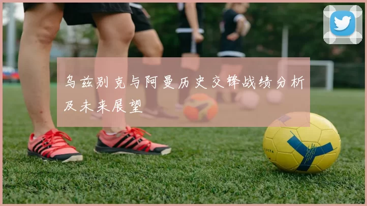 乌兹别克与阿曼历史交锋战绩分析及未来展望