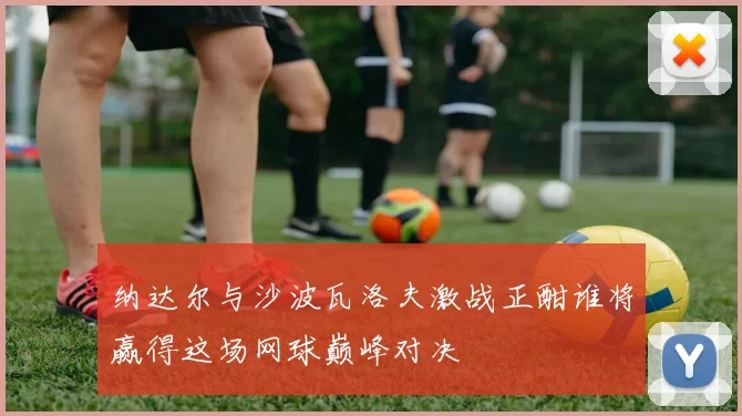 纳达尔与沙波瓦洛夫激战正酣谁将赢得这场网球巅峰对决