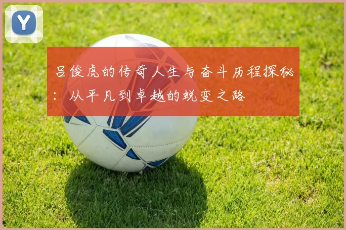 吕俊虎的传奇人生与奋斗历程探秘：从平凡到卓越的蜕变之路